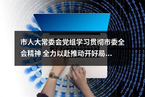 市人大常委会党组学习贯彻市委全会精神 全力以赴推动开好局起好步